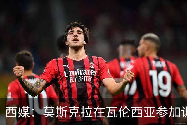 西媒：莫斯克拉在瓦伦西亚参加训练，不过主要目的是探望家人